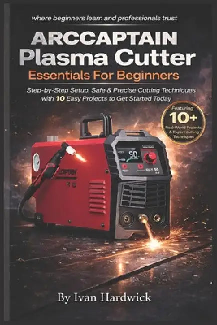 ARCCAPTAIN Plasma Cutter Essentials For Beginners: Step-by-Step Setup, Safe & Precise Cutting Techniques with 10 Easy Projects to Get Started Today by Ivan Hardwick