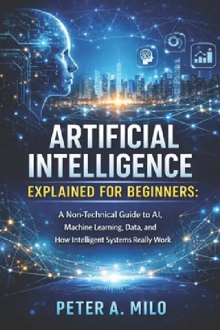Artificial Intelligence Explained for Beginners: A Non-Technical Guide to AI, Machine Learning, Data, and How Intelligent Systems Really Work by Peter A. Milo