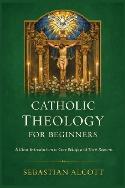 Catholic Theology for Beginners: A Clear Introduction to Core Beliefs and Their Reasons by Sebastian Alcott