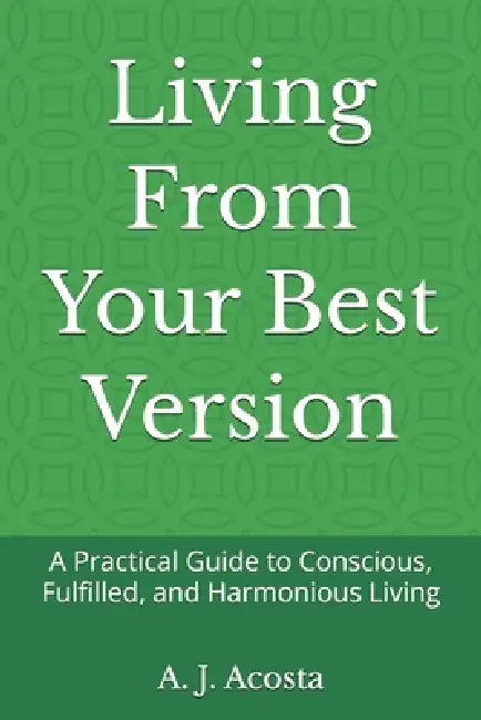 Living From Your Best Version: A Practical Guide to Conscious, Fulfilled, and Harmonious Living by A. J. Acosta