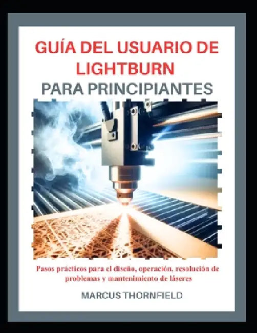 Guía del Usuario de Lightburn Para Principiantes: Pasos prácticos para el diseño, operación, resolución de problemas y mantenimiento de láseres by Marcus Thornfield
