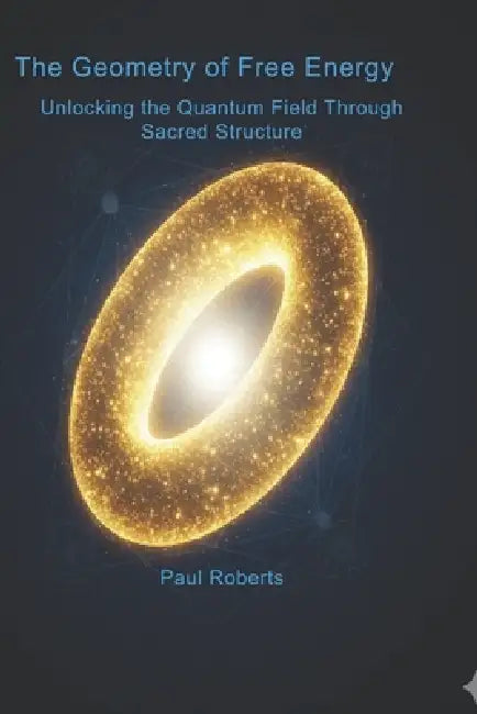 The Geometry of Free Energy: Unlocking the Quantum Field Through Sacred Structure by Paul R. Roberts