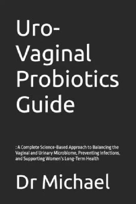 Uro-Vaginal Probiotics Guide: : A Complete Science-Based Approach to Balancing the Vaginal and Urinary Microbiome, Preventing Infections, and Supporti by Michael
