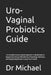 Uro-Vaginal Probiotics Guide: : A Complete Science-Based Approach to Balancing the Vaginal and Urinary Microbiome, Preventing Infections, and Supporti by Michael