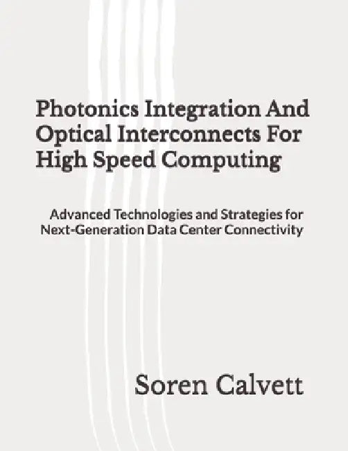 Photonics Integration And Optical Interconnects For High Speed Computing: Advanced Technologies and Strategies for Next-Generation Data Center Connect by Soren Calvett