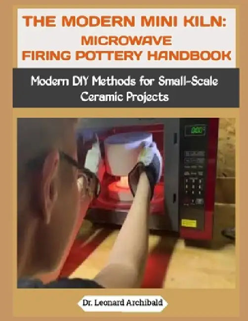 The Modern Mini Kiln: MICROWAVE FIRING POTTERY HANDBOOK: Modern DIY Methods for Small-Scale Ceramic Projects by Leonard Archibald