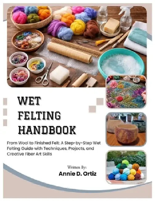 Wet Felting Handbook: From Wool to Finished Felt: A Step-by-Step Wet Felting Guide with Techniques, Projects, and Creative Fiber Art Skills by Annie D. Ortiz
