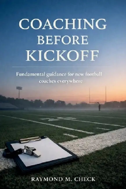 Coaching Before Kickoff: Fundamental guidance for new football coaches everywhere by Raymond M. Check