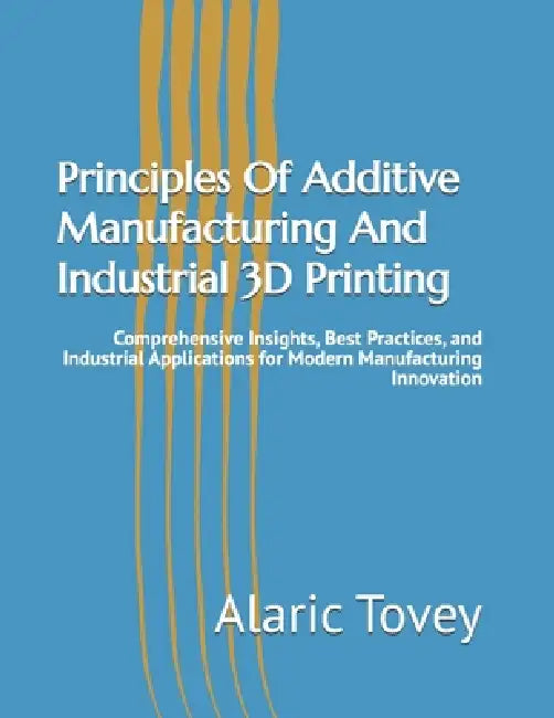 Principles Of Additive Manufacturing And Industrial 3D Printing: Comprehensive Insights, Best Practices, and Industrial Applications for Modern Manufa by Alaric Tovey