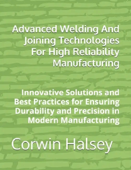 Advanced Welding And Joining Technologies For High Reliability Manufacturing: Innovative Solutions and Best Practices for Ensuring Durability and Prec by Corwin Halsey