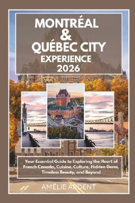 Montreal and Quebec City Experience 2026: Your Essential Guide to Exploring the Heart of French Canada, Cuisine, Culture, Hidden Gems, Timeless Beauty by Amélie Ardent