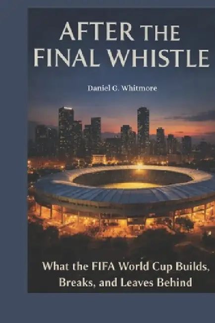 After the Final Whistle: What the FIFA World Cup Builds, Breaks, and Leaves Behind by Daniel G. Whitmore