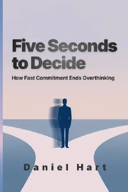 Five Seconds to Decide: How Fast Commitment Ends Overthinking by Daniel Hart