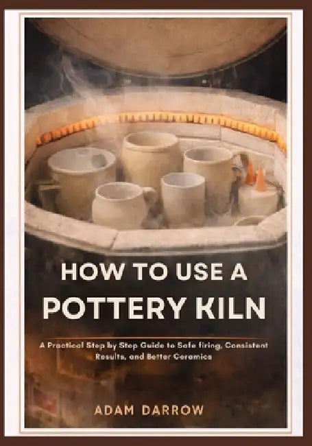How To Use A Pottery Kiln: A Practical Step-by-Step Guide to Safe Firing, Consistent Results, and Better Ceramics. by Adam Darrow