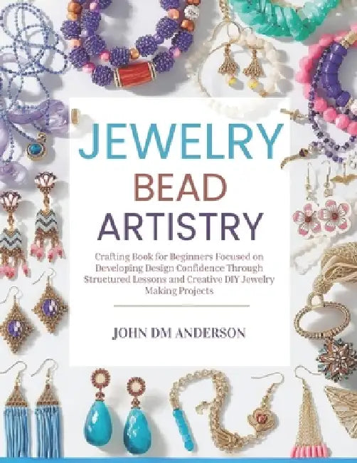 Jewelry Bead Artistry: Crafting Book for Beginners Focused on Developing Design Confidence Through Structured Lessons and Creative DIY Jewelry Making by John DM Anderson