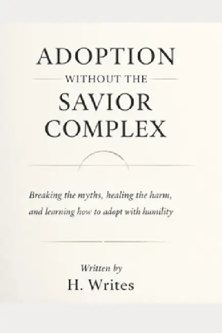 Adoption Without the Savior Complex: Breaking the myths, healing the harm, and learning how to adopt with humility by H. Writes