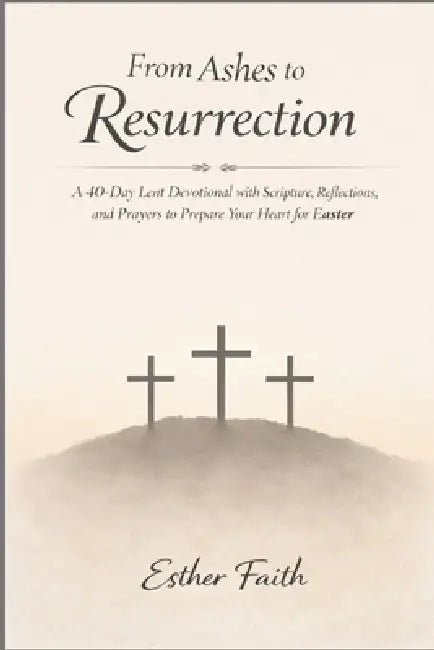 From Ashes to Resurrection: A 40-Day Lent Devotional with Scripture, Reflections, and Prayers to Prepare Your Heart for Easter by Esther Faith