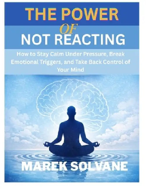 The Power of Not Reacting: How to Stay Calm Under Pressure, Break Emotional Triggers, and Take Back Control of Your Mind by Marek Solvane