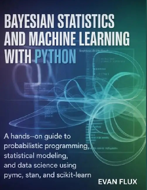 Bayesian Statistics and Machine Learning with Python: A Hands-On Guide to Probabilistic Programming, Statistical Modeling, and Data Science Using PyMC by Evan Flux