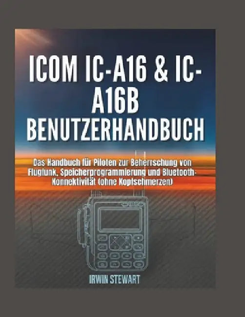 Benutzerhandbuch für Icom IC-A16 & IC-A16B: Das Handbuch für Piloten zur Beherrschung von Flugfunk, Speicherprogrammierung und Bluetooth-Konnektivität by Irwin Stewart