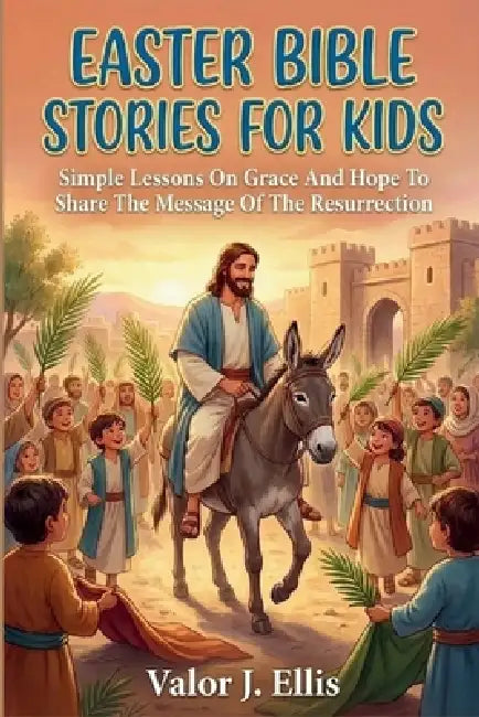 Easter Bible Stories for Kids: Simple Lessons On Grace And Hope To Share The Message Of The Resurrection by Valor J. Ellis