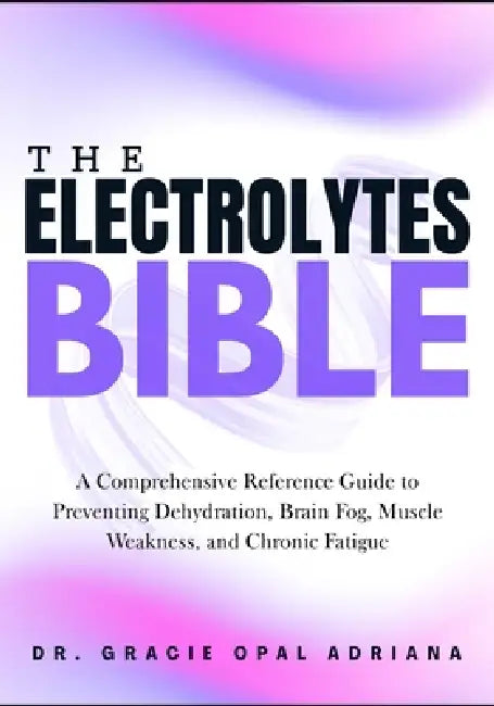 The Electrolytes Bible: A Comprehensive Reference Guide to Preventing Dehydration, Brain Fog, Muscle Weakness, and Chronic Fatigue by Gracie Opal Adriana