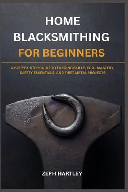 Home Blacksmithing for Beginners: A Step-By-Step Guide to Forging Skills, Tool Mastery, Safety Essentials, and First Metal Projects by Zeph Hartley