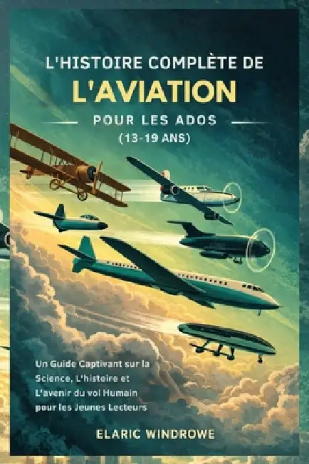 L'Histoire Complète de l'Aviation Pour Les Ados (13-19 Ans): Un Guide Captivant sur la Science, L'histoire et L'avenir du vol Humain pour les Jeunes L by Elaric Windrowe