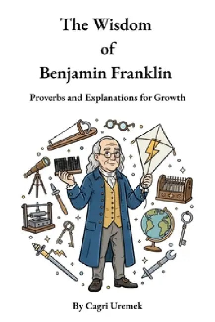 The Wisdom of Benjamin Franklin: A Modern Almanack of Timeless Proverbs to Build Character, Wisdom, and Success from Poor Richard's Almanack by Cagri Uremek, Benjamin Franklin, Cagri Uremek