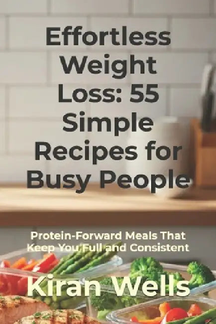 Effortless Weight Loss: 55 Simple Recipes for Busy People: Protein-Forward Meals That Keep You Full and Consistent by Kiran Wells