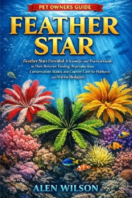 Feather Star: Feather Stars Unveiled: A Scientific and Practical Guide to Their Behavior, Feeding, Reproduction, Conservation Status, and Captive Care by Alen Wilson