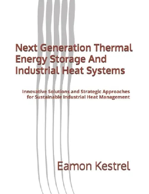 Next Generation Thermal Energy Storage And Industrial Heat Systems: Innovative Solutions and Strategic Approaches for Sustainable Industrial Heat Mana by Eamon Kestrel