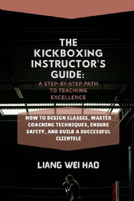 The Kickboxing Instructor's Guide: A Step-by-Step Path to Teaching Excellence: How to Design Classes, Master Coaching Techniques, Ensure Safety, and B by Liang Wei Hao