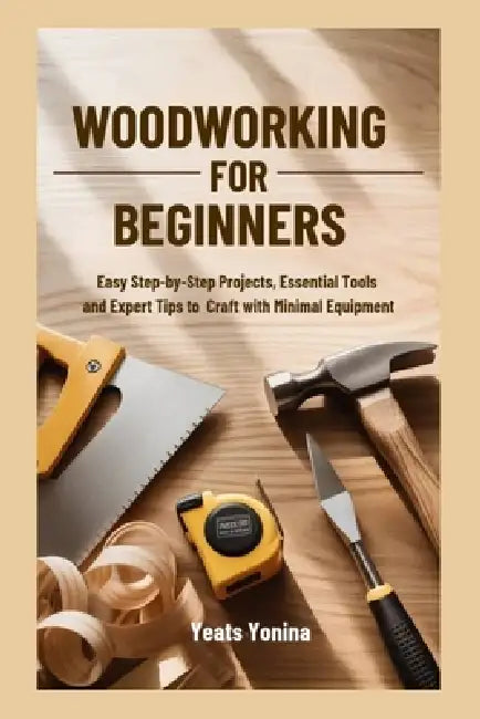 Woodworking for Beginners: Easy Step-by-Step Projects, Essential Tools and Expert Tips to Craft with Minimal Equipment by Yeats Yonina
