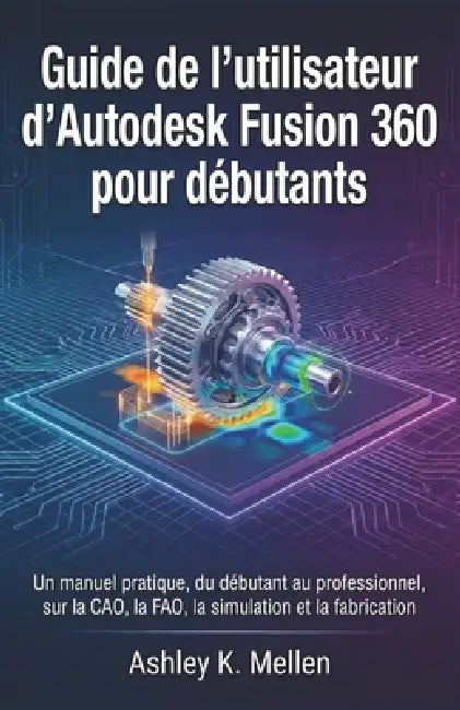 Guide de l'utilisateur d'Autodesk Fusion 360 pour débutants: Un manuel pratique du débutant au professionnel sur la CAO, la FAO, la simulation et la f by Ashley K. Mellen, Ashley K. Mellen