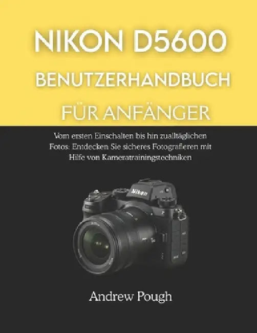 Nikon D5600 Benutzerhandbuch Für Anfänger: Vom ersten Einschalten bis hin zu alltäglichen Fotos: Entdecken Sie sicheres Fotografieren mit Hilfe von Ka by Andrew Pough