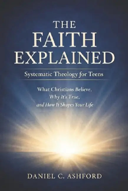 The Faith Explained Systematic Theology for Teens: What Christians Believe, Why It's True, and How It Shapes Your Life by Daniel C. Ashford