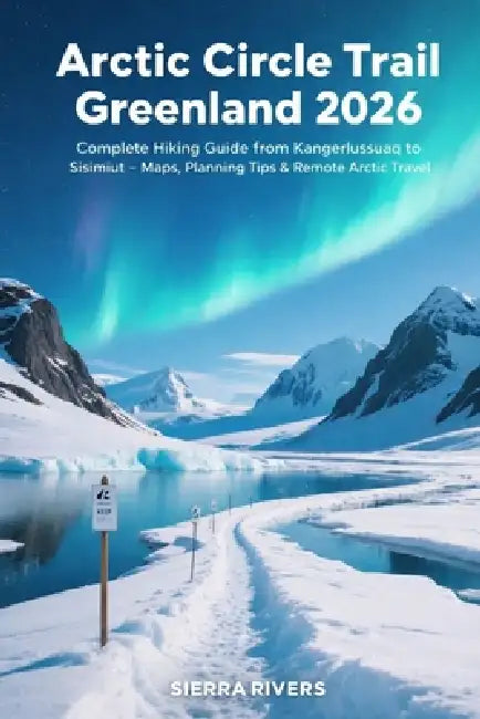 Arctic Circle Trail Greenland 2026: Complete Hiking Guide from Kangerlussuaq to Sisimiut - Maps, Planning Tips & Remote Arctic Travel by Sierra Rivers