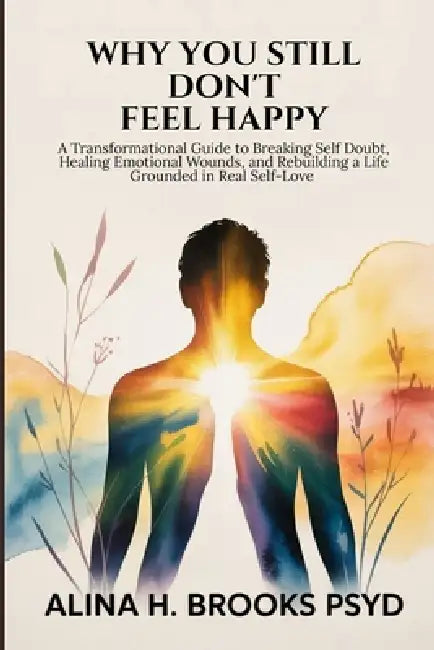 Why You Still Don't Feel Happy: A Transformational Guide to Breaking Self Doubt, Healing Emotional Wounds, and Rebuilding a Life Grounded in Real Self by Alina H. Brooks Psyd