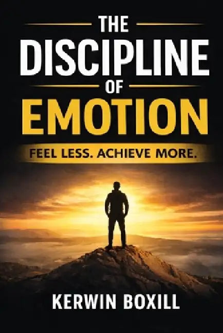 The Discipline Of Emotion: Feel Less Achieve More by Kerwin Boxill