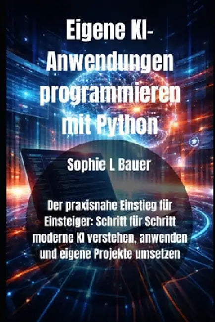 Eigene KI-Anwendungen programmieren mit Python: Der praxisnahe Einstieg für Einsteiger: Schritt für Schritt moderne KI verstehen, anwenden und eigene by Sophie L. Bauer