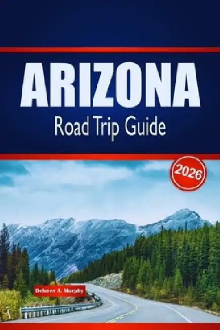 ARIZONA Road Trip Guide 2026: Discover Scenic Routes, Desert Adventures & Local Insights in the United States by Delores A. Murphy