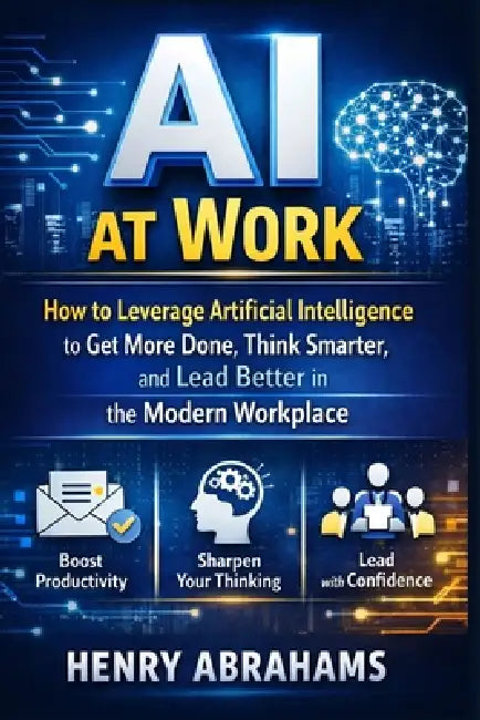AI at Work: How to Leverage Artificial Intelligence to Get More Done, Think Smarter, and Lead Better in the Modern Workplace by Henry Abrahams