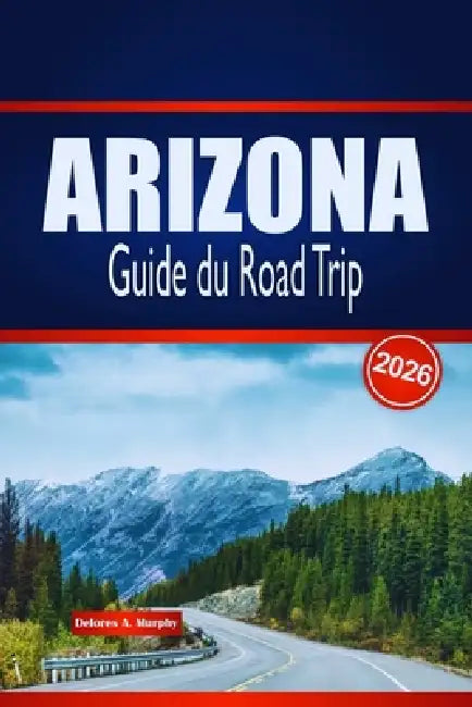 ARIZONA Guide du Road Trip 2026: Découvrez des routes panoramiques, des aventures dans le désert et des aperçus locaux aux États-Unis by Delores A. Murphy