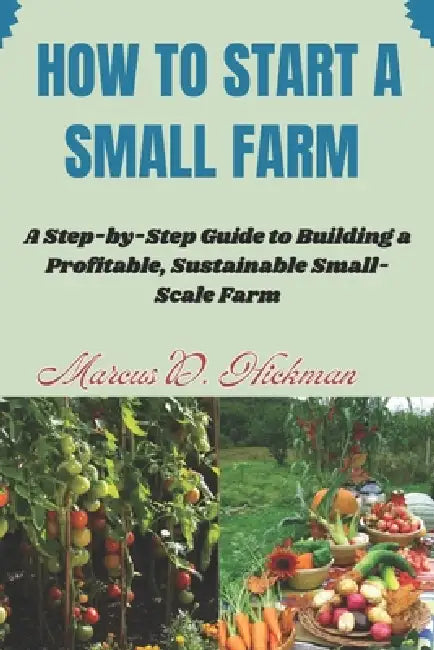 How Start A Small Farm: A Step-by-Step Guide to Building a Profitable, Sustainable Small-Scale Farm by Marcus D. Hickman