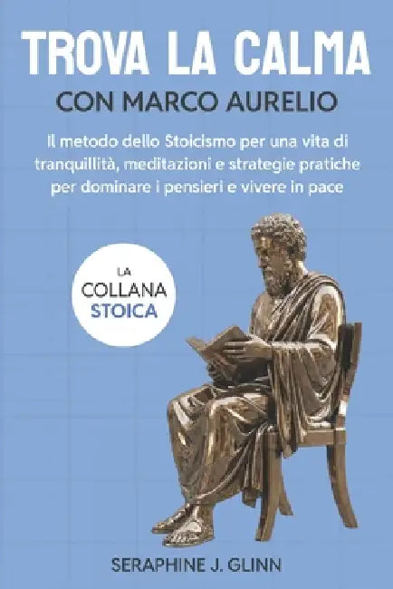 Trova la calma con Marco Aurelio: Il metodo dello Stoicismo per una vita di tranquillità, meditazioni e strategie pratiche per dominare i pensieri e v by Seraphine J. Glinn
