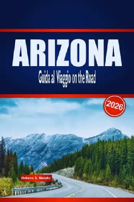 ARIZONA Guida al Viaggio on the Road 2026: Scopri Rotte panoramiche, Avventure nel Deserto e Approfondimenti Locali negli Stati Uniti by Delores A. Murphy