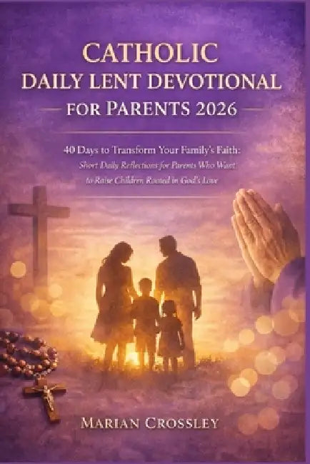 Catholic Daily Lent Devotional for Parents 2026: 40 Days to Transform Your Family's Faith: Short Daily Reflections for Parents Who Want to Raise Child by Marian Crossley