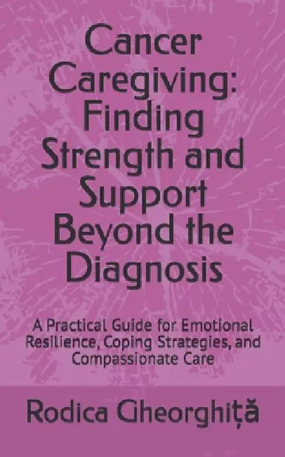 Cancer Caregiving: Finding Strength and Support Beyond the Diagnosis: A Practical Guide for Emotional Resilience, Coping Strategies, and Compassionate by Rodica Gheorghiță