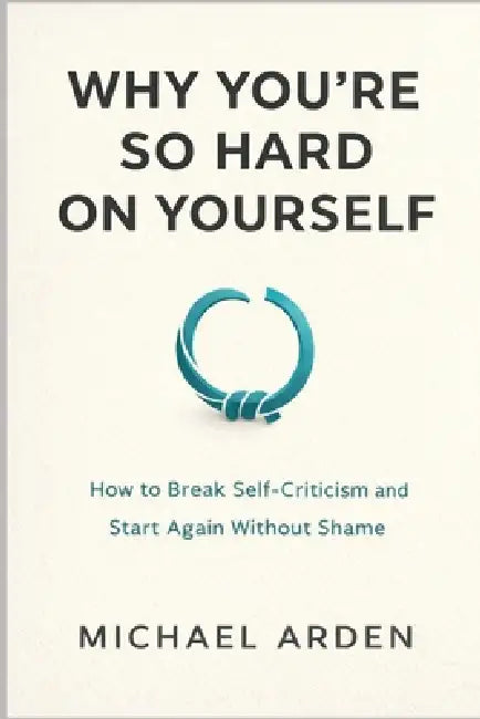 Why You're So Hard on Yourself: How to Break Self-Criticism and Start Again Without Shame by Michael Arden